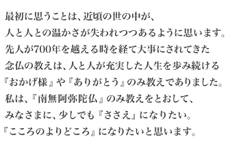 最初に思うことは、近頃の世の中が、人と人との温かさが失われつつあるように思います。先人が700年を越える時を経て大事にされてきた念仏の教えは、人と人が充実した人生を歩み続ける『おかげ様』や『ありがとう』のみ教えでありました。私は、『南無阿弥陀仏』のみ教えをとおして、みなさまに、少しでも『ささえ』になりたい。『こころのよりどころ』になりたいと思います。